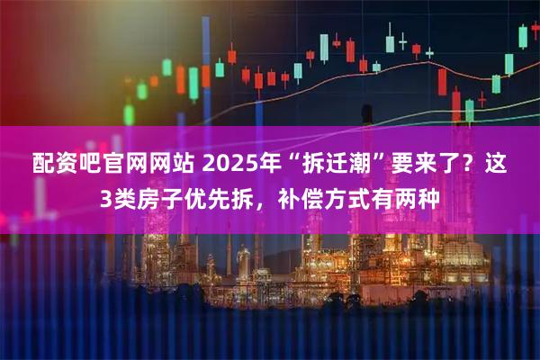 配资吧官网网站 2025年“拆迁潮”要来了？这3类房子优先拆，补偿方式有两种