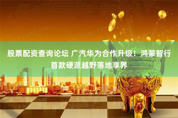 股票配资查询论坛 广汽华为合作升级！鸿蒙智行首款硬派越野落地享界