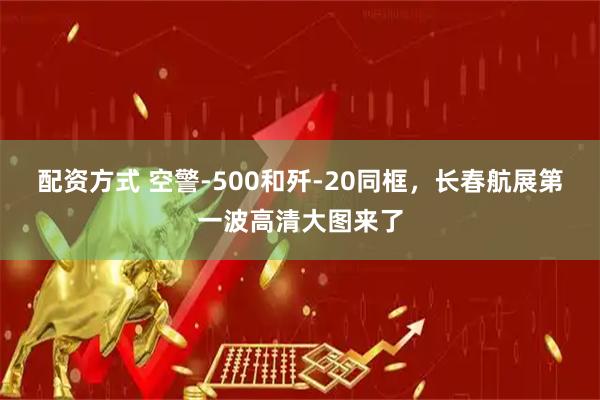 配资方式 空警-500和歼-20同框，长春航展第一波高清大图来了