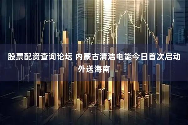 股票配资查询论坛 内蒙古清洁电能今日首次启动外送海南