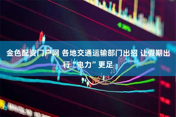 金色配资门户网 各地交通运输部门出招 让假期出行“电力”更足
