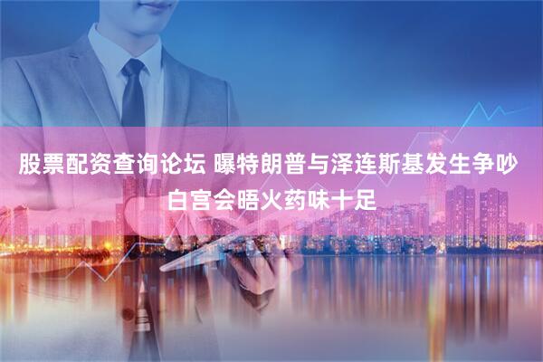 股票配资查询论坛 曝特朗普与泽连斯基发生争吵 白宫会晤火药味十足