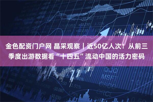 金色配资门户网 晶采观察｜近50亿人次！从前三季度出游数据看“十四五”流动中国的活力密码