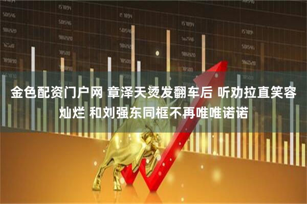 金色配资门户网 章泽天烫发翻车后 听劝拉直笑容灿烂 和刘强东同框不再唯唯诺诺