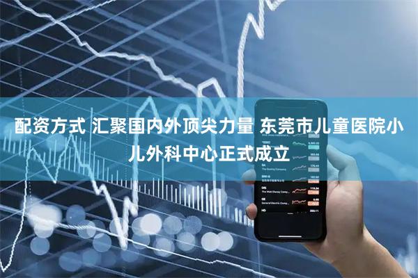 配资方式 汇聚国内外顶尖力量 东莞市儿童医院小儿外科中心正式成立