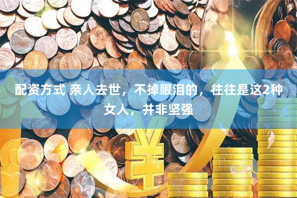 配资方式 亲人去世，不掉眼泪的，往往是这2种女人，并非坚强