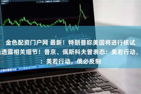 金色配资门户网 最新！特朗普称美国将进行核试验 ，拒绝透露相关细节！普京、佩斯科夫曾表态：美若行动，俄必反制