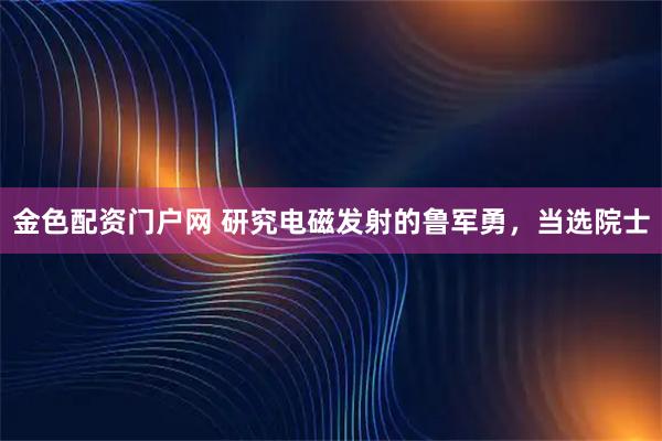 金色配资门户网 研究电磁发射的鲁军勇，当选院士