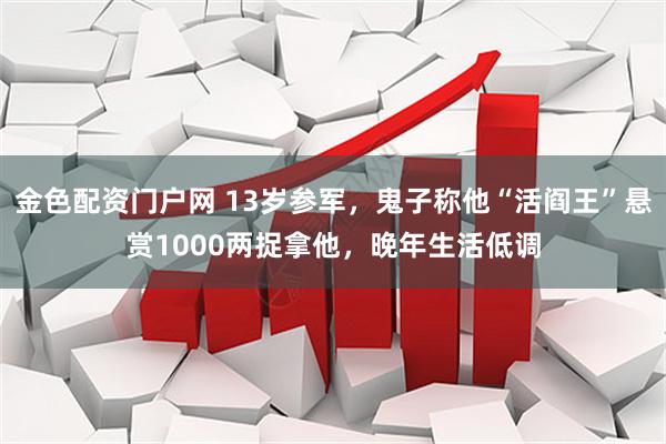 金色配资门户网 13岁参军，鬼子称他“活阎王”悬赏1000两捉拿他，晚年生活低调