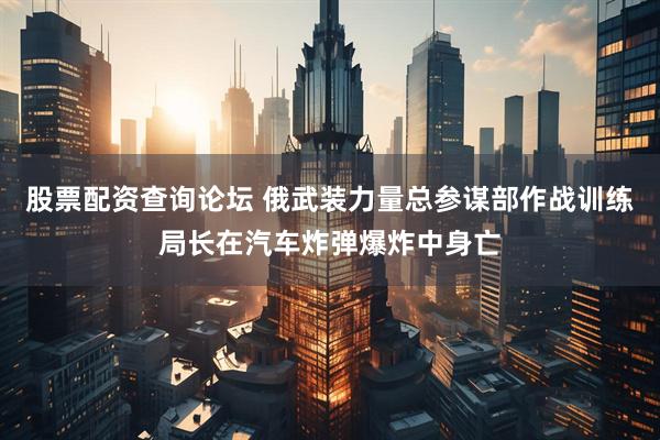 股票配资查询论坛 俄武装力量总参谋部作战训练局长在汽车炸弹爆炸中身亡