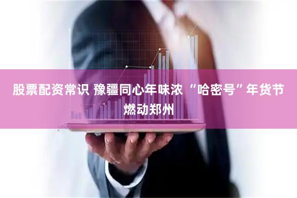 股票配资常识 豫疆同心年味浓 “哈密号”年货节燃动郑州