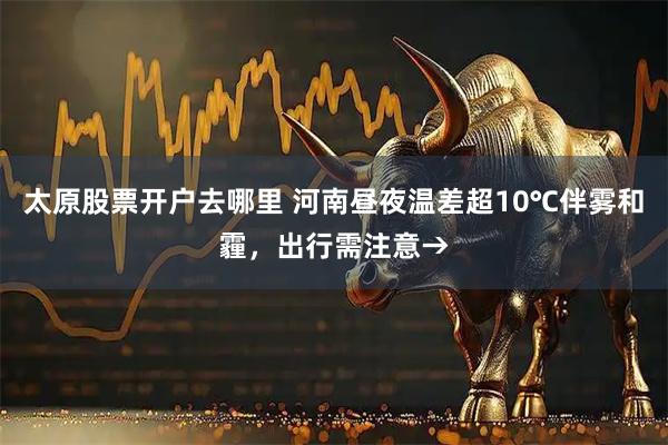 太原股票开户去哪里 河南昼夜温差超10℃伴雾和霾，出行需注意→