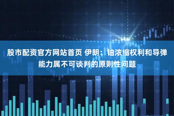 股市配资官方网站首页 伊朗：铀浓缩权利和导弹能力属不可谈判的原则性问题