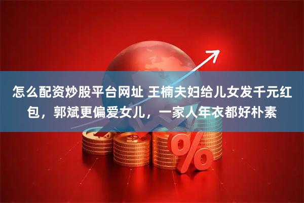 怎么配资炒股平台网址 王楠夫妇给儿女发千元红包，郭斌更偏爱女儿，一家人年衣都好朴素