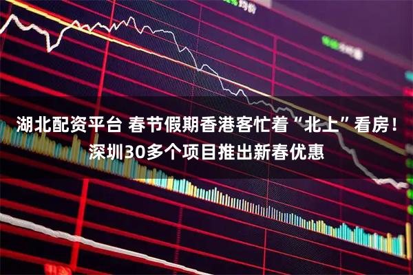 湖北配资平台 春节假期香港客忙着“北上”看房！深圳30多个项目推出新春优惠