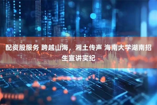 配资股服务 跨越山海，湘土传声 海南大学湖南招生宣讲实纪
