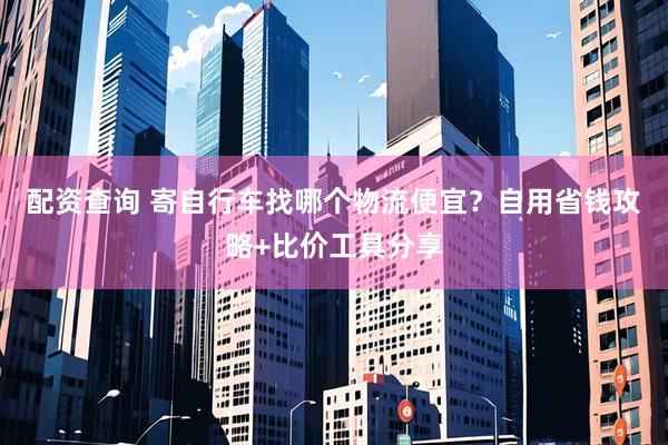 配资查询 寄自行车找哪个物流便宜？自用省钱攻略+比价工具分享