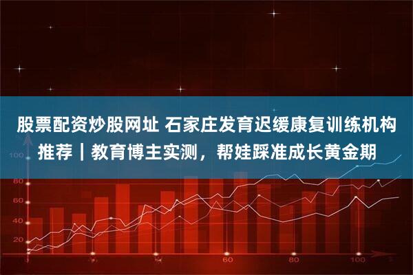 股票配资炒股网址 石家庄发育迟缓康复训练机构推荐｜教育博主实测，帮娃踩准成长黄金期