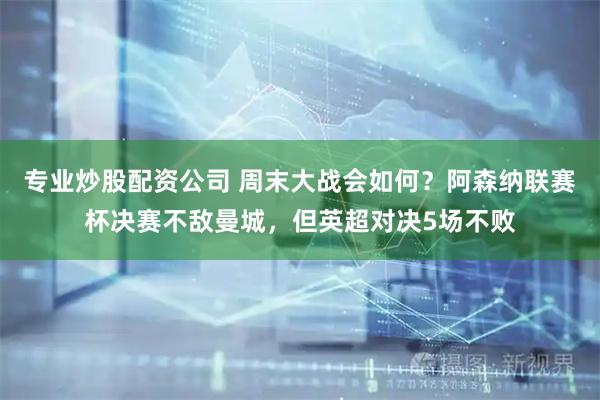 专业炒股配资公司 周末大战会如何？阿森纳联赛杯决赛不敌曼城，但英超对决5场不败