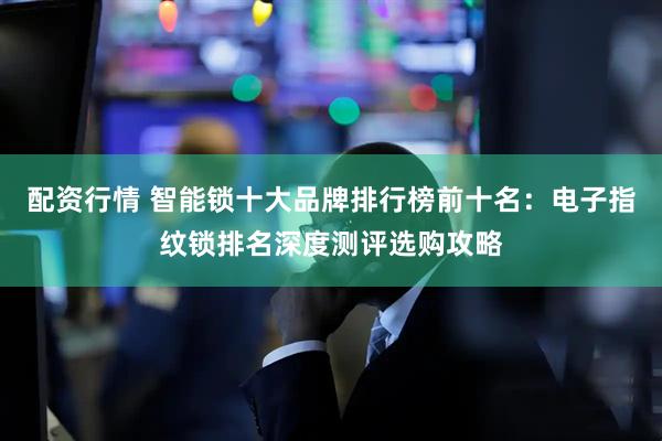 配资行情 智能锁十大品牌排行榜前十名：电子指纹锁排名深度测评选购攻略