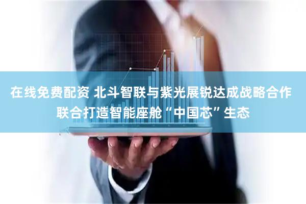 在线免费配资 北斗智联与紫光展锐达成战略合作 联合打造智能座舱“中国芯”生态