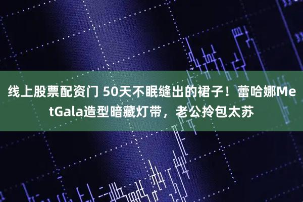 线上股票配资门 50天不眠缝出的裙子！蕾哈娜MetGala造型暗藏灯带，老公拎包太苏