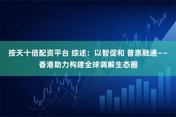 按天十倍配资平台 综述：以智促和 普惠融通——香港助力构建全球调解生态圈
