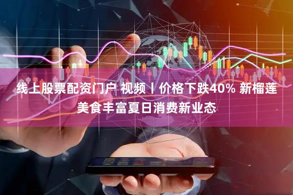 线上股票配资门户 视频丨价格下跌40% 新榴莲美食丰富夏日消费新业态