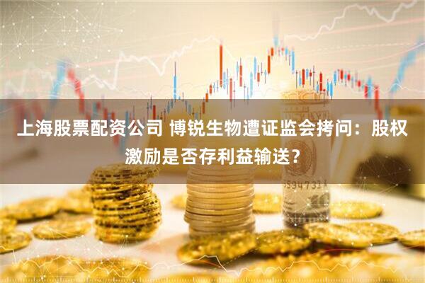 上海股票配资公司 博锐生物遭证监会拷问：股权激励是否存利益输送？