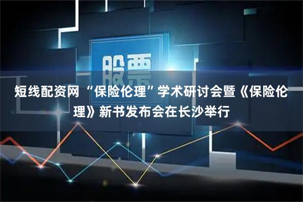 短线配资网 “保险伦理”学术研讨会暨《保险伦理》新书发布会在长沙举行