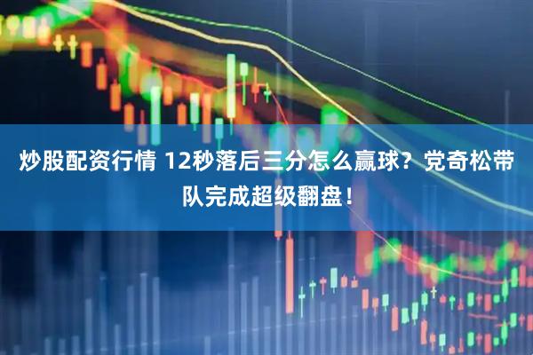 炒股配资行情 12秒落后三分怎么赢球？党奇松带队完成超级翻盘！