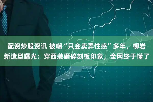 配资炒股资讯 被嘲“只会卖弄性感”多年，柳岩新造型曝光：穿西装砸碎刻板印象，全网终于懂了