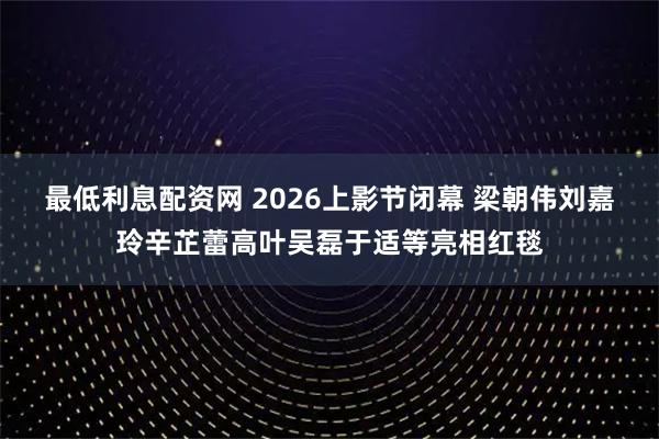 最低利息配资网 2026上影节闭幕 梁朝伟刘嘉玲辛芷蕾高叶吴磊于适等亮相红毯