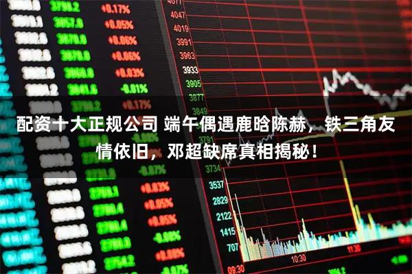 配资十大正规公司 端午偶遇鹿晗陈赫，铁三角友情依旧，邓超缺席真相揭秘！