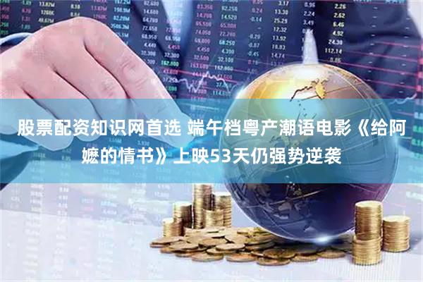 股票配资知识网首选 端午档粤产潮语电影《给阿嬷的情书》上映53天仍强势逆袭