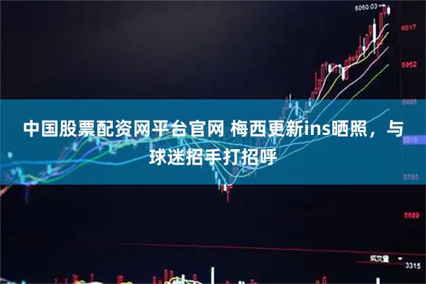 中国股票配资网平台官网 梅西更新ins晒照，与球迷招手打招呼