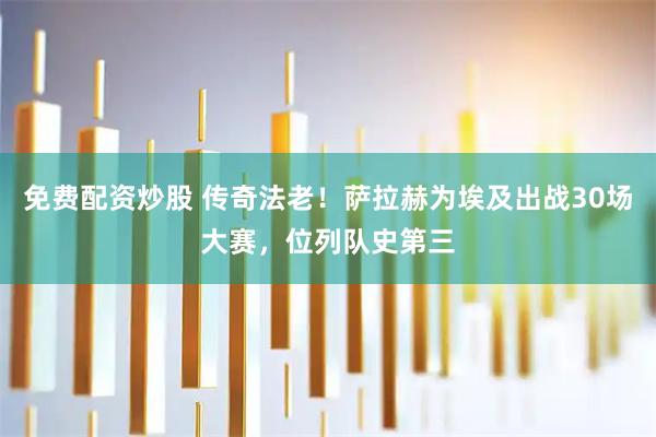 免费配资炒股 传奇法老！萨拉赫为埃及出战30场大赛，位列队史第三