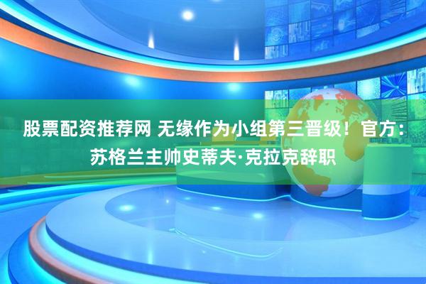 股票配资推荐网 无缘作为小组第三晋级！官方：苏格兰主帅史蒂夫·克拉克辞职