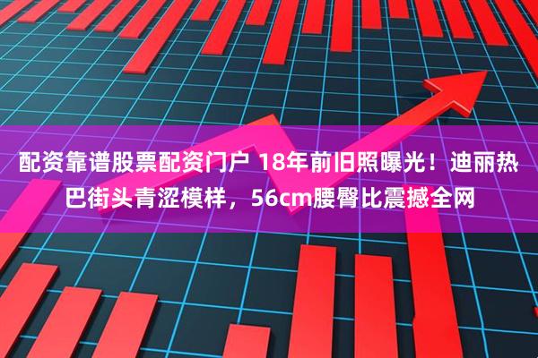 配资靠谱股票配资门户 18年前旧照曝光！迪丽热巴街头青涩模样，56cm腰臀比震撼全网