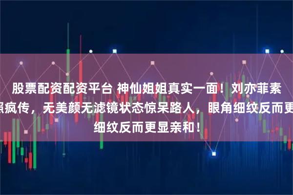 股票配资配资平台 神仙姐姐真实一面！刘亦菲素颜遛狗照疯传，无美颜无滤镜状态惊呆路人，眼角细纹反而更显亲和！