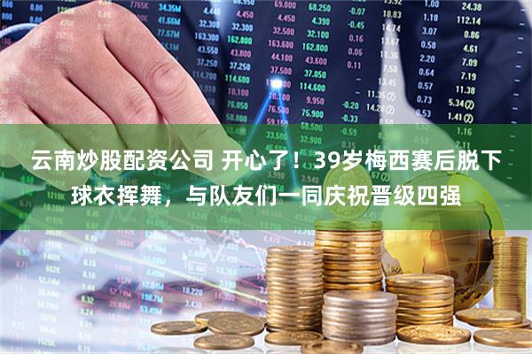 云南炒股配资公司 开心了！39岁梅西赛后脱下球衣挥舞，与队友们一同庆祝晋级四强