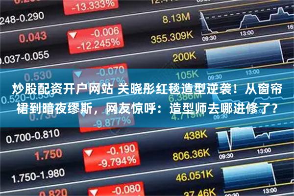 炒股配资开户网站 关晓彤红毯造型逆袭！从窗帘裙到暗夜缪斯，网友惊呼：造型师去哪进修了？