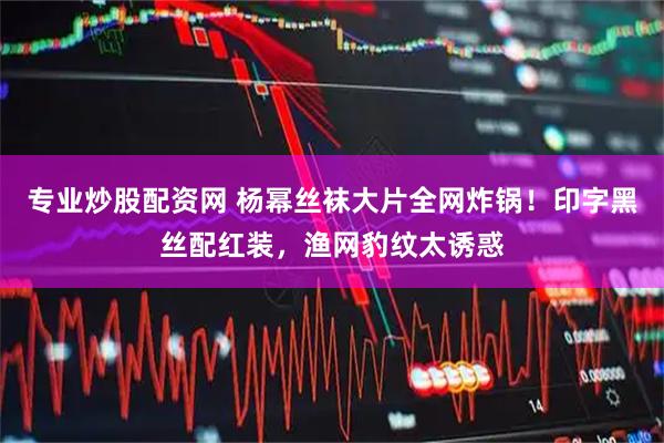 专业炒股配资网 杨幂丝袜大片全网炸锅！印字黑丝配红装，渔网豹纹太诱惑