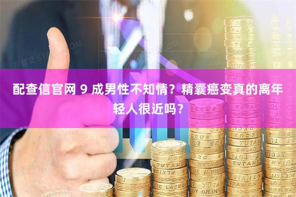 配查信官网 9 成男性不知情？精囊癌变真的离年轻人很近吗？