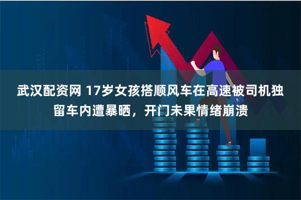 武汉配资网 17岁女孩搭顺风车在高速被司机独留车内遭暴晒，开门未果情绪崩溃